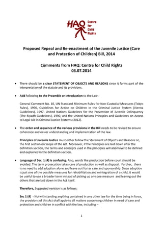 1
Proposed Repeal and Re-enactment of the Juvenile Justice (Care
and Protection of Children) Bill, 2014
Comments from HAQ: Centre for Child Rights
03.07.2014
There should be a clear STATEMENT OF OBJECTS AND REASONS since it forms part of the
interpretation of the statute and its provisions.
Add following to the Preamble or Introduction to the Law:
General Comment No. 10, UN Standard Minimum Rules for Non-Custodial Measures (Tokyo
Rules), 1990, Guidelines for Action on Children in the Criminal Justice System (Vienna
Guidelines), 1997, United Nations Guidelines for the Prevention of Juvenile Delinquency
(The Riyadh Guidelines), 1990, and the United Nations Principles and Guidelines on Access
to Legal Aid in Criminal Justice Systems (2012).
The order and sequence of the various provisions in the Bill needs to be revised to ensure
coherence and easier understanding and implementation of the law.
Principles of Juvenile Justice must either follow the Statement of Objects and Reasons or,
the first section on Scope of the Act. Moreover, if the Principles are laid down after the
definition section, the terms and concepts used in the principles will also have to be defined
and explained in the definition section.
Language of Sec. 1 (4) is confusing. Also, words like production before court should be
avoided. The term prosecution takes care of production as well as disposal. Further, there
is no need to add adoption alone and leave out foster care and sponsorship. Since adoption
is just one of the possible measures for rehabilitation and reintegration of a child, it would
be useful to use a broader term instead of picking up any one measure and leaving out the
others that are laid down in the Act itself.
Therefore, Suggested revision is as follows:
Sec 1 (4) - Notwithstanding anything contained in any other law for the time being in force,
the provisions of this Act shall apply to all matters concerning children in need of care and
protection and children in conflict with the law, including –
 