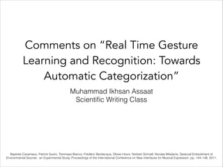 Comments on “Real Time Gesture
Learning and Recognition: Towards
Automatic Categorization”
Muhammad Ikhsan Assaat
Scientiﬁc Writing Class
Baptiste Caramiaux, Patrick Susini, Tommaso Bianco, Frédéric Bevilacqua, Olivier Houix, Norbert Schnell, Nicolas Misdariis, Gestural Embodiment of
Environmental Sounds : an Experimental Study, Proceedings of the International Conference on New Interfaces for Musical Expression, pp. 144–148, 2011.
 