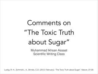 Comments on
“The Toxic Truth
about Sugar”
Muhammad Ikhsan Assaat
Scientiﬁc Writing Class
Lustig, R. H., Schmidt L. A., Brindis, C.D. (2012, February). “The Toxic Truth about Sugar”. Nature, 27-29.
 