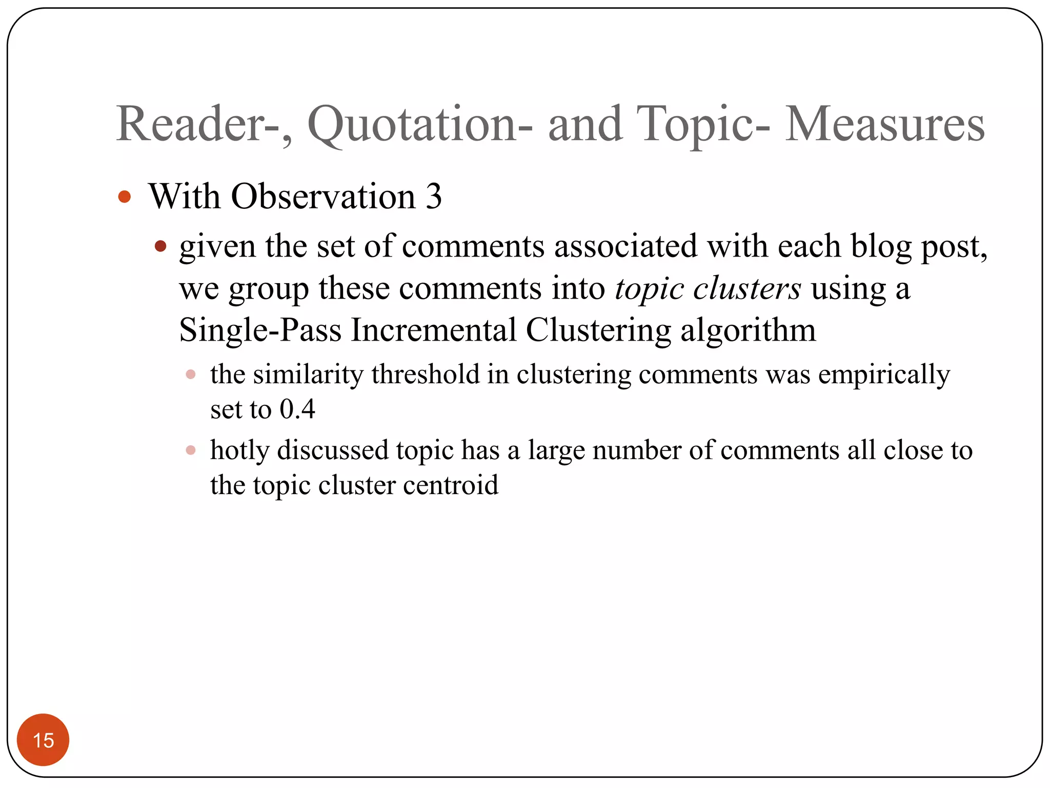 Reader-, Quotation- and Topic- Measures15With Observation 3given the set of comments associatedwith each blog post, we group these comments intotopic clusters using a Single-Pass Incremental Clustering algorithmthe similarity threshold in clustering comments was empirically set to 0.4hotly discussed topic has a large numberof comments all close to the topic cluster centroid