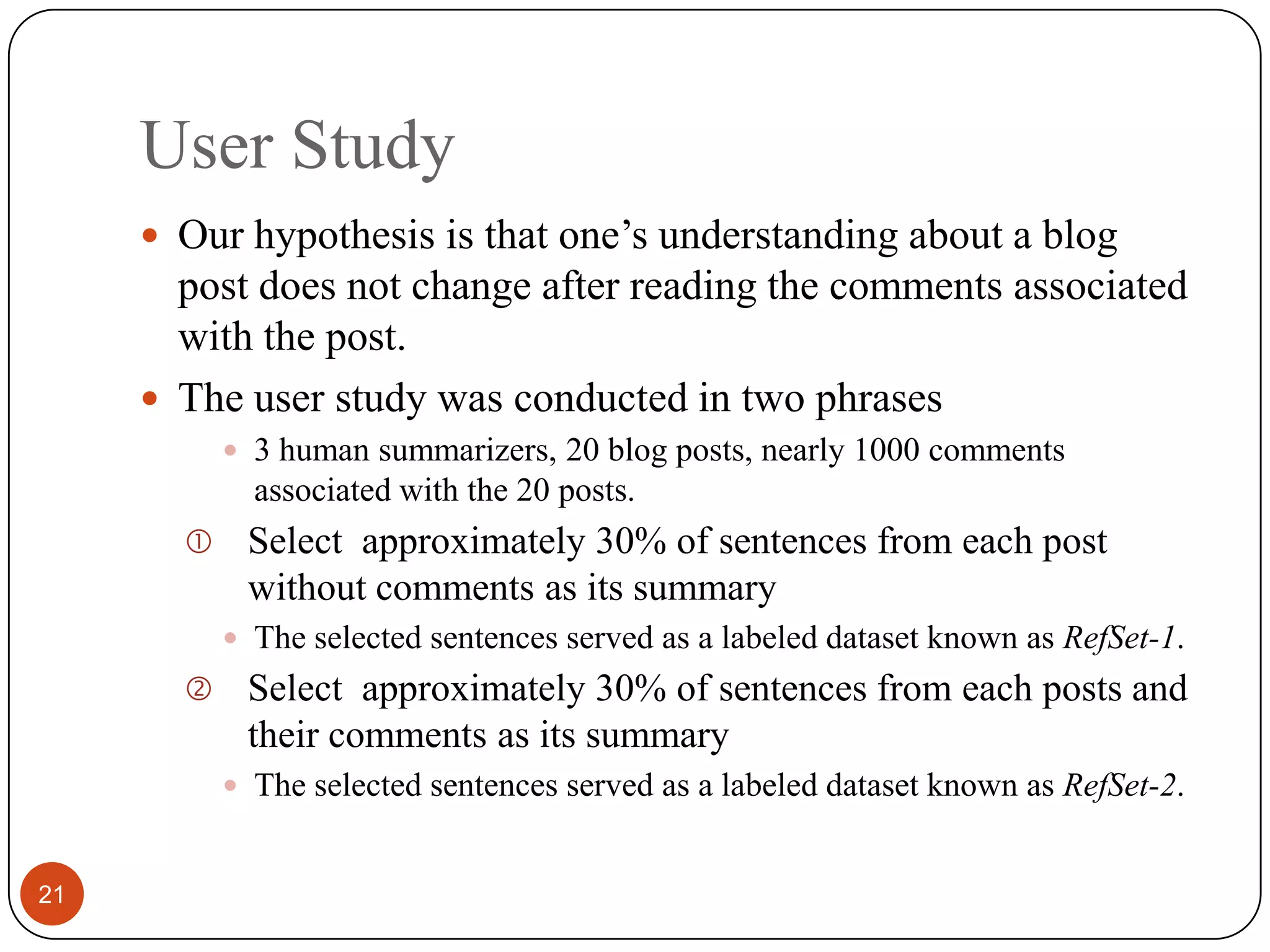 User Study21Our hypothesis is thatone’s understanding about a blog post does not change afterreading the comments associated with the post.The user study was conducted in two phrases3 human summarizers, 20 blog posts, nearly 1000 comments associated with the 20 posts.Select approximately 30%of sentences from each post withoutcomments as its summaryThe selectedsentences served as a labeled dataset known as RefSet-1.Select approximately 30%of sentences from each posts and their comments as its summaryThe selectedsentences served as a labeled dataset known as RefSet-2.