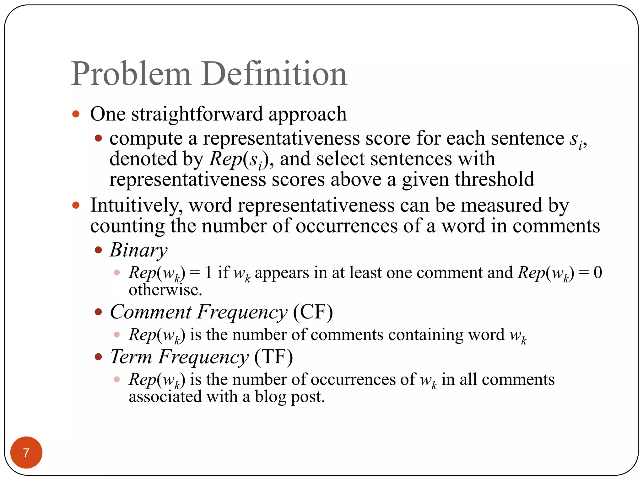 Problem Definition7One straightforward approachcompute a representativeness score for each sentence si, denoted by Rep(si), and select sentences with representativeness scores above a given thresholdIntuitively, word representativeness can be measured by counting the number of occurrences of a word in commentsBinaryRep(wk)= 1if wkappears in at least one comment and Rep(wk) = 0 otherwise.Comment Frequency (CF)Rep(wk) is the number of comments containing word wkTerm Frequency (TF)Rep(wk)is the number of occurrences of wkin all comments associated with a blog post.