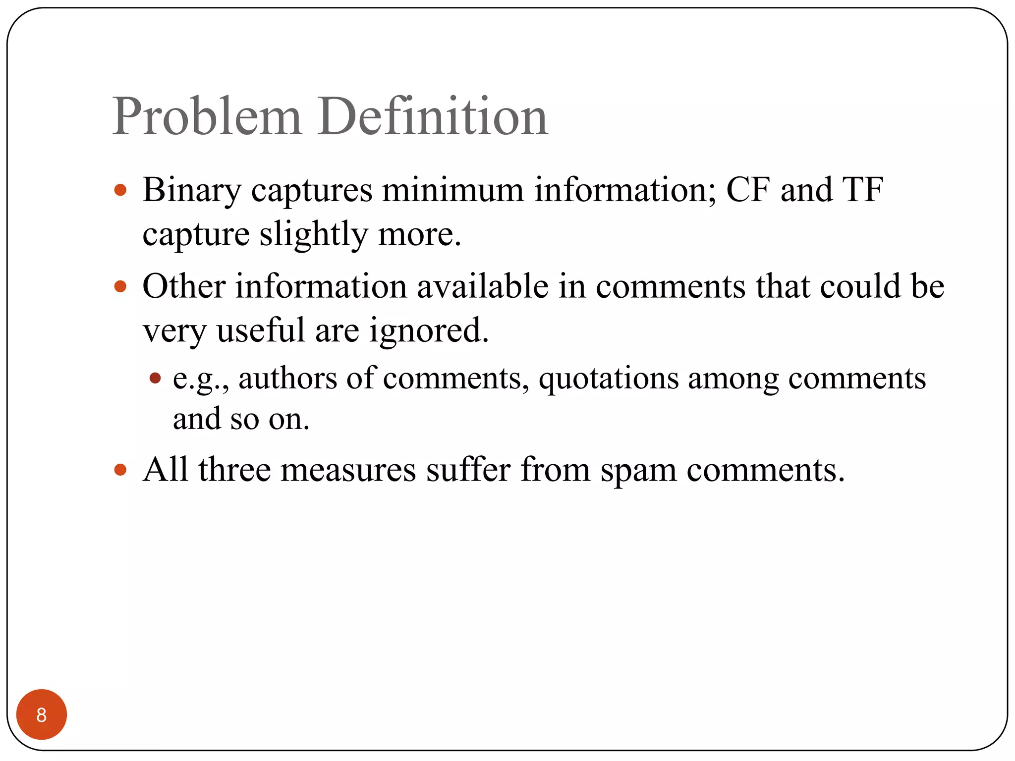 Problem Definition8Binary captures minimum information; CF and TF capture slightly more.Other information available in comments that could be very useful are ignored.e.g., authors of comments, quotations among comments and so on.All three measures suffer from spam comments.