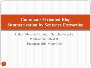 Author: MeishanHu, Aixin Sun, Ee-Peng Lim Publication: CIKM’07 Presenter: Jhih-Ming Chen Comments-Oriented Blog Summarization by Sentence Extraction 1 