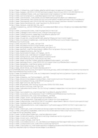 http://www.j-dowsing.com/index.php?p=&d=blog&c=&type=article&art_id=17 
http://www.jaeger.im/2011/10/26/autoentropys-favorites-2011-10-26-082332-2/ 
http://www.jakematthews.com.au/representing-teamaus-in-mx-newspaper/ 
http://www.jaroslavplasil.com/mes-passions-txt?lang=en 
http://www.jasonnazar.com/2008/10/03/memorable-presidential-debates/ 
http://www.jasonwong.net/2006/02/02/unlock-v600i-vodafone-edition/trackback/ 
http://www.jasonwong.net/2010/04/08/caring-for-new-leather-shoes/trackback/ 
http://www.jenniferaldrich.com/?author=1,2014-02-07 
http://www.jevaun.com/mt/mt-tb.cgi? 
__mode=view&entry_id=26/%FFHighly+recommended+Web-site:+Highly+recommended+Web-site% 
FF 
http://www.joannasibilska.com/voyage/hello-world/ 
http://www.jobapplicationsonline.com/privacy-policy/ 
http://www.johanlarsson.name/wp-trackback.php?p=187 
http://www.josephtina.com/blog/?p=61 
http://www.jtuaa-dc.org/blog/blog4.php?p=59&more=1&c=1&tb=1&pb=1 
http://www.juliequiringdesign.com/blog/?p=44%FFacne+cure+home+remedies 
%FFexternal+nofollow 
http://www.kaizen1707.web.id/?p=739 
http://www.kalamazoofunctionalrehab.com/?p=1 
http://www.kalynhdesign.com/featured_project-2/ 
http://www.kaotef.com/54-business-ideas-for-a-green-future.html 
http://www.kappelhoejens.dk/?p=67 
http://www.karatedovlijmen.nl/?page_id=31 
http://www.kashilaw.com/about-joseph-kashi/ 
http://www.kathytatre.com/why-medicinskfotvard/ 
http://www.katzbeautycare.com/oscar-wilde/ 
http://www.kegm.org/xe/index.php?mid=News03&document_srl=656 
http://www.kennypolcari.com/2012/03/23/nyse-charity-basketball-event/ 
http://www.kenpanko.com/here-goes-nothing/ 
http://www.kevinkosterman.nl/?p=242 
http://www.kfuk-kfum.se/framtiden2punkt0/? 
p=212%FFVPN,hss,hss+elite,hot+psot+shield,proxy,unblock+websites,how+to+access+w 
ebsites%FFexternal+nofollow 
http://www.kiteaddiction.com.au/component/easyblog/entry/peter-lynn-impulse-tr- 
20-trainer-kites 
http://www.kjmedia.ca/?attachment_id=780 
http://www.knoxvillecommercialbuilder.com/construction-financing-3/ 
http://www.koreahealthlog.com/4818?category=2 
http://www.kpe-online.de/?p=612 
http://www.ktgrhome.net/diary/archives/2005/03/500.html 
http://www.kuteclothing.com/?p=716 
http://www.labradorretriever.fr/fr/blog/comment-empecher-votre-chiot-labrador-de- 
mordiller-http:// 
www.laciudadviva.org/blogs/wp-trackback.php?p=18503 
http://www.lacsimon.ca/humaines/?cat=1%FFVernon%FFexternal+nofollow 
http://www.ladiesonlife.org/?attachment_id=669 
http://www.lager.kiev.ua/galereya/attachment/29/ 
http://www.lalimoexpress.com/executive-limos-in-los-angeles/ 
http://www.lcbatstone.com/2012/04/27/student-apartment-decor-furniture-painting/ 
http://www.leahdavidson.com/hello-world/ 
http://www.lebanesehotels.com/component/lyftenbloggie/2009/10/04/1-welcome-to-lyften- 
bloggie 
http://www.leentips.com/informatie-ervaringen-en-beoordeling-van-freo-nl 
http://www.lehighvalleymomma.com/2012/05/free-photo-editing-tutorial-fake-a-collage- 
with-picmonkey.html 
http://www.leighrobertsdesign.com/wordpress-new/ 
http://www.livecofriendly.com/activating-chakras-with-crystals/ 
http://www.local-air.com/?p=1 
http://www.loyaltyfaqs.com/?p=4 
http://www.lucindasinclair.co.uk/fabulous-magazine-baroque-editorial/fash23/ 
http://www.luckycraftlure.com/officialblog/?p=2237 
http://www.luxurydaily.com/saks-parent-company-hudson%e2%80%99s-bay-centralizes-digital- 
marketing-to-share-knowledge/trackback/ 
 