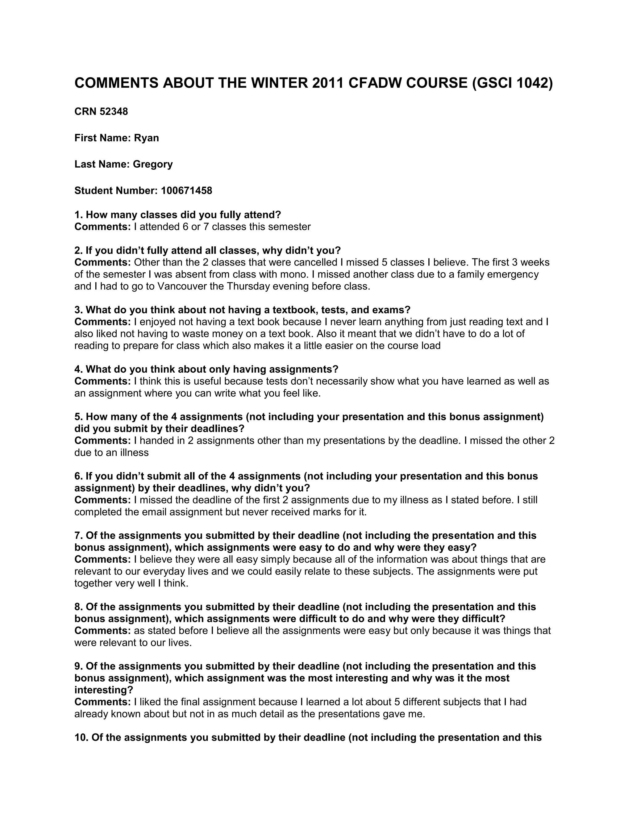 COMMENTS ABOUT THE WINTER 2011 CFADW COURSE (GSCI 1042)<br />CRN 52348<br />First Name: Ryan<br />Last Name: Gregory<br />Student Number: 100671458<br />1. How many classes did you fully attend? Comments: I attended 6 or 7 classes this semester2. If you didn’t fully attend all classes, why didn’t you? Comments: Other than the 2 classes that were cancelled I missed 5 classes I believe. The first 3 weeks of the semester I was absent from class with mono. I missed another class due to a family emergency and I had to go to Vancouver the Thursday evening before class.<br /> <br />3. What do you think about not having a textbook, tests, and exams?<br />Comments: I enjoyed not having a text book because I never learn anything from just reading text and I also liked not having to waste money on a text book. Also it meant that we didn’t have to do a lot of reading to prepare for class which also makes it a little easier on the course load<br /> <br />4. What do you think about only having assignments?<br />Comments: I think this is useful because tests don’t necessarily show what you have learned as well as an assignment where you can write what you feel like.5. How many of the 4 assignments (not including your presentation and this bonus assignment) did you submit by their deadlines? Comments: I handed in 2 assignments other than my presentations by the deadline. I missed the other 2 due to an illness6. If you didn’t submit all of the 4 assignments (not including your presentation and this bonus assignment) by their deadlines, why didn’t you? Comments: I missed the deadline of the first 2 assignments due to my illness as I stated before. I still completed the email assignment but never received marks for it.7. Of the assignments you submitted by their deadline (not including the presentation and this bonus assignment), which assignments were easy to do and why were they easy? Comments: I believe they were all easy simply because all of the information was about things that are relevant to our everyday lives and we could easily relate to these subjects. The assignments were put together very well I think.8. Of the assignments you submitted by their deadline (not including the presentation and this bonus assignment), which assignments were difficult to do and why were they difficult? Comments: as stated before I believe all the assignments were easy but only because it was things that were relevant to our lives.9. Of the assignments you submitted by their deadline (not including the presentation and this bonus assignment), which assignment was the most interesting and why was it the most interesting? Comments: I liked the final assignment because I learned a lot about 5 different subjects that I had already known about but not in as much detail as the presentations gave me.10. Of the assignments you submitted by their deadline (not including the presentation and this bonus assignment), which assignment was the least interesting and why was it the least interesting? Comments: I think this would have to be the Inventing The Future assignment because the movie that we had to watch for this assignment was very old and boring which made it hard to follow.<br />11. What do you think about the student presentation assignment you (and your partner did)?Comments: I liked this assignment because I learned a lot about our topic and I like working with a partner because it makes it a little easier to get all of the work done. Although sometimes it does make it tough as it did in my case where I ended up doing more work than the other person in my group.<br /> <br />12. What other or additional assignments would be of interest to you?<br />Comments: I believe the course could’ve used another assignment about video games maybe because that was one of the areas that was left out and it is an area that a lot of people don’t know a lot about to begin with.<br /> <br />13. What do you think about the use of email to submit assignments, correspond with the professor, and receive your marked assignments?<br />Comments: I like this feature because it makes it easier to hand something in right after you have finished writing it and you don’t have to worry about a teacher losing your assignments.<br /> <br />14. Which Audio-visual materials were the most interesting and why were they the most interesting?Comments: I didn’t like any to be honest15. Which Audio-visual materials were the least interesting and why were they the least interesting?Comments: I found that the video about inventing the computer was very boring because it was very old and I could never tell what was going on in it.16. Classroom environment.Comments: I think there was a few times where people in the class were getting a little too carried away but it was generally under control.17. CFADW Course website.Comments: i liked this feature because it was much easier than using webct.18. Course content.Comments: I believe the content was very relevant to the course and to our everyday lives19. What you learned.Comments: That Mr. Richmond knows a lot about technology. And that he has also lived a very eventful life which is good because he has a lot of good life stories to teach us little lessons.20. What content was interesting and why.Comments:  I liked learning about all the topics that people chose to do for their presentations. I learned a lot of interesting facts from all of these presentations like somebody is creating a virtual reality suit which you can play video games with and makes it much more realistic.<br />21. What content was not interesting and why.Comments: I didn’t like the content covering the computer because I found it very boring and hard to follow because  it uses a lot of technical terms which I am not familiar with22. What Did you learn that is useful and why is it useful .Comments: I learned more about computers and which ones are better to use. This is useful because I have wasted  a lot of money of bad computers and now I have a better idea of what systems are better than others.<br />23. If an online group for the CFADW course existed, how do you think it should be used in the context of the course?Comments:  I think if such a thing existed that it could be used for help with computers or any problems with other types of electronic devices so that there would be a place that we know we can get good useful information from for free.<br />24. What would you add to the course and why.Comments: I think it would’ve been useful to add another assignment simply because it seems a little steep to lose 10% for not setting up an email account quick enough. Maybe if there was another assignment then you could have marks spread out over more things so they don’t all count for so much.25. What would you delete from the course and why.Comments: I wouldn’t take anything out of the course but like I said before I think there are some thing that could be changed in terms of the weight of each assignment in regards the percentage.<br /> <br />26. Would you recommend this course and why/why not.Comments: Yes I would recommend this course because it has a lot of good information on things that we use on an everyday basis and this is useful because every week you learn something new that you can probably use to get better devices or simply upgrade your current device.<br /> <br />27. If a CFADW Part II existed, what would like covered?  Keep in mind that General Education courses are not like your Program courses, they are about something, not how to do something.<br />Comments:  I think if such a course existed it should cover not where our everday devices came from but what we have now and then go into the new things that people are coming up with. I guess you could say the up and coming in technology.<br /> <br />28. What do you think of this bonus assignment?Comments: I like this assignment for 2 reasons. The frist being that I agree with you when you said that the teacher evaluations are useless and a waste of money. The second reason is that since I missed 2 assignments and this gives me a chance to make up some marks and do better in this class<br /> <br />29. Anything else you would like to say which is relevant to the course and constructive.Comments: I believe that Mr. Richmond is a very good teacher and that this course suits him well. He is very smart and knows a lot about the topics covered by this course. Also he gave us a lot of good material that we can download and use on our home PC’s.<br />30. What is the total word count of your document? (Use the online word count utility at: http://www.wordcalc.com/)<br /> <br />Word count = 1561<br /> <br />(You must have at least 1,521 words.  If not, write some more.)<br />