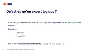 © Copyright EnterpriseDB Corporation, 2021. All rights reserved.
10
• C’est un export des données dans un format qui peut être portable. C’est un snapshot des
données.
• Exemples:
• Fichiers csv
• Fichiers SQL
• Les outils Postgres recommandés sont pg_dump et pg_dumpall
Qu’est-ce qu’un export logique ?
 