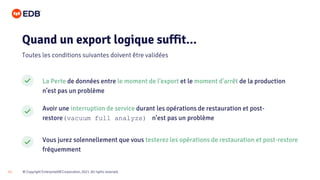 © Copyright EnterpriseDB Corporation, 2021. All rights reserved.
11
La Perte de données entre le moment de l’export et le moment d'arrêt de la production
n’est pas un problème
Avoir une interruption de service durant les opérations de restauration et post-
restore(vacuum full analyze) n’est pas un problème
Vous jurez solennellement que vous testerez les opérations de restauration et post-restore
fréquemment
Quand un export logique suffit...
Toutes les conditions suivantes doivent être validées
 