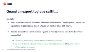 © Copyright EnterpriseDB Corporation, 2021. All rights reserved.
12
Exemple:
• Vous exportez toutes les données à 3 heures tous les matins. L’import prend 2 heures. Les
opérations de post-restore durent 1 heure. Un incident a lieu à 15 heures.
• Quelles transactions seront perdues ? Quand la base de données sera-t-elle à nouveau
accessible ?
Quand un export logique suffit...
➔ Toutes les transactions entre 3:00 and 15:00 seront perdues.
➔ La base de données devrait être à nouveau disponible autour de 18:00, soit 3 heures
d’interruption de service.
 