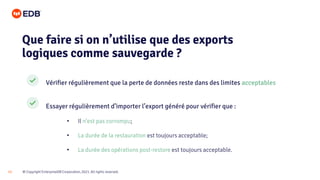 © Copyright EnterpriseDB Corporation, 2021. All rights reserved.
13
Vérifier régulièrement que la perte de données reste dans des limites acceptables
Essayer régulièrement d’importer l’export généré pour vérifier que :
• Il n’est pas corrompu;
• La durée de la restauration est toujours acceptable;
• La durée des opérations post-restore est toujours acceptable.
Que faire si on n’utilise que des exports
logiques comme sauvegarde ?
 