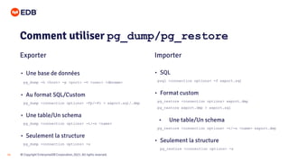 © Copyright EnterpriseDB Corporation, 2021. All rights reserved.
14
Comment utiliser pg_dump/pg_restore
Exporter Importer
• Une base de données
pg_dump -h <host> -p <port> -U <user> <dbname>
• Au format SQL/Custom
pg_dump <connection options> -Fp/-Fc > export.sql/.dmp
• Une table/Un schema
pg_dump <connection options> -t/-n <name>
• Seulement la structure
pg_dump <connection options> -s
• SQL
psql <connection options> -f export.sql
• Format custom
pg_restore <connection options> export.dmp
pg_restore export.dmp > export.sql
• Une table/Un schema
pg_restore <connection options> -t/-n <name> export.dmp
• Seulement la structure
pg_restore <connection options> -s
 