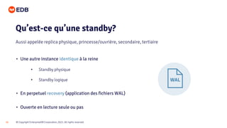 © Copyright EnterpriseDB Corporation, 2021. All rights reserved.
16
• Une autre instance identique à la reine
• Standby physique
• Standby logique
• En perpetuel recovery (application des fichiers WAL)
• Ouverte en lecture seule ou pas
Qu’est-ce qu’une standby?
Aussi appelée replica physique, princesse/ouvrière, secondaire, tertiaire
 