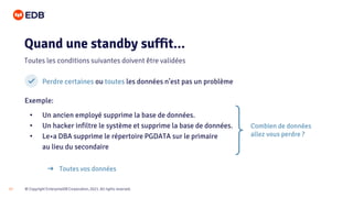 © Copyright EnterpriseDB Corporation, 2021. All rights reserved.
17
Perdre certaines ou toutes les données n’est pas un problème
Exemple:
• Un ancien employé supprime la base de données.
• Un hacker infiltre le système et supprime la base de données.
• Le•a DBA supprime le répertoire PGDATA sur le primaire
au lieu du secondaire
Quand une standby suffit...
Toutes les conditions suivantes doivent être validées
➔ Toutes vos données
Combien de données
allez vous perdre ?
 