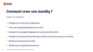 © Copyright EnterpriseDB Corporation, 2021. All rights reserved.
18
• Configurer la reine pour la réplication
• Faire une sauvegarde physique de la reine
• Restaurer la sauvegarde physique sur la princesse/l'ouvrière
• Configurer la princesse/l'ouvrière pour qu’elle ne se prenne pas pour une reine
• Démarrer la princesse/l'ouvrière
• Vérifier que la réplication fonctionne
Comment creer une standby ?
Etapes non detaillees
 
