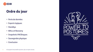 © Copyright EnterpriseDB Corporation, 2021. All rights reserved.
3
Ordre du jour
• Perte de données
• Exports logiques
• Standbys
• WALs et Recovery
• Snapshots VM/Disques
• Sauvegardes physique
• Conclusion
 