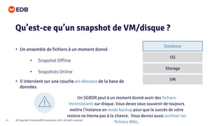 © Copyright EnterpriseDB Corporation, 2021. All rights reserved.
30
• Un ensemble de fichiers à un moment donné
• Snapshot Offline
• Snapshots Online
• Il intervient sur une couche en-dessous de la base de
données
Qu’est-ce qu’un snapshot de VM/disque ?
Un SGBDR peut à un moment donné avoir des fichiers
inconsistants sur disque. Vous devez vous souvenir de toujours
mettre l’instance en mode backup pour que le succès de votre
restore ne tienne pas à la chance. Vous devrez aussi archiver les
fichiers WAL.
VM
Storage
OS
Database
 