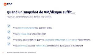 © Copyright EnterpriseDB Corporation, 2021. All rights reserved.
31
Vous comprenez vraiment ce que vous faites
Vous ne voulez pas d’une autre option
Vous jurez solennellement que vous testerez la restauration et le recovery fréquemment
Vous archiverez aussi les fichiers WAL entre le début du snapshot et maintenant
Quand un snapshot de VM/disque suffit...
Toutes les conditions suivantes doivent être validées
 