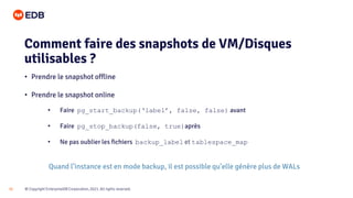 © Copyright EnterpriseDB Corporation, 2021. All rights reserved.
32
• Prendre le snapshot offline
• Prendre le snapshot online
• Faire pg_start_backup(‘label’, false, false) avant
• Faire pg_stop_backup(false, true)après
• Ne pas oublier les fichiers backup_label et tablespace_map
Quand l’instance est en mode backup, il est possible qu’elle génère plus de WALs
Comment faire des snapshots de VM/Disques
utilisables ?
 