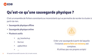 © Copyright EnterpriseDB Corporation, 2021. All rights reserved.
34
• Sauvegarde physique offline
• Sauvegarde physique online
• Plusieurs outils
Qu’est-ce qu’une sauvegarde physique ?
C’est un ensemble de fichiers consistants ou inconsistants qui va permettre de recréer le cluster à
partir de rien.
• pg_basebackup
• Barman
• pgBackRest
• ...
Créer une sauvegarde à partir de laquelle
l'instance pourra faire un recovery est
complexe.
N’utilisez pas vos propres scripts!
 