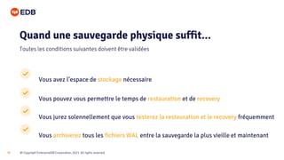 © Copyright EnterpriseDB Corporation, 2021. All rights reserved.
35
Vous avez l’espace de stockage nécessaire
Vous pouvez vous permettre le temps de restauration et de recovery
Vous jurez solennellement que vous testerez la restauration et le recovery fréquemment
Vous archiverez tous les fichiers WAL entre la sauvegarde la plus vieille et maintenant
Quand une sauvegarde physique suffit...
Toutes les conditions suivantes doivent être validées
 