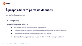 © Copyright EnterpriseDB Corporation, 2021. All rights reserved.
6
• C’est impossible
• Essayons une autre approche
• Peut-on recréer les données/transactions perdues ?
• Combien coûte une perte de données d’une seconde/minute/heure/jour/semaine ?
• Combien de temps votre application peut-elle être arrêtée ?
• Combien de temps pouvez-vous vous permettre pour relancer la production ?
À propos de zéro perte de données...
À la recherche des licornes
 