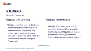 © Copyright EnterpriseDB Corporation, 2021. All rights reserved.
7
RTO/RPO
Définir les contraintes
Recovery Time Objective Recovery Point Objective
“C’est un objectif de temps et de niveau
de service dans les limites duquel un
processus métier doit pouvoir être
restauré après un désastre ou une
interruption de service afin d'éviter des
conséquences inacceptables pour
l’entreprise.”
“Cet objectif est défini par le plan de
continuité d'activité. C’est la période
maximale pendant laquelle des données
(ou des transactions) peuvent être
perdues à la suite d’un incident majeur.”
Quotes from Wikipedia
 