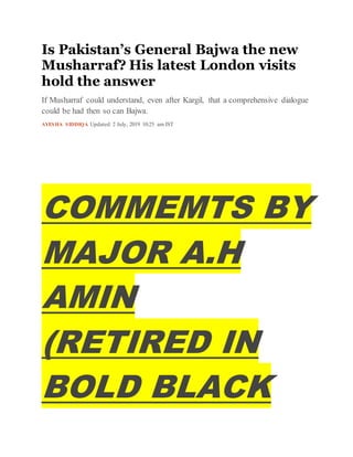 Is Pakistan’s General Bajwa the new
Musharraf? His latest London visits
hold the answer
If Musharraf could understand, even after Kargil, that a comprehensive dialogue
could be had then so can Bajwa.
AYESHA SIDDIQA Updated: 2 July, 2019 10:25 am IST
COMMEMTS BY
MAJOR A.H
AMIN
(RETIRED IN
BOLD BLACK
 