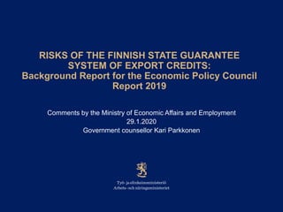 RISKS OF THE FINNISH STATE GUARANTEE
SYSTEM OF EXPORT CREDITS:
Background Report for the Economic Policy Council
Report 2019
Comments by the Ministry of Economic Affairs and Employment
29.1.2020
Government counsellor Kari Parkkonen
 