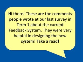 Hi there! These are the comments people wrote at our last survey in Term 1 about the current Feedback System. They were very helpful in designing the new system! Take a read! 