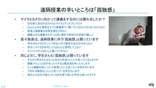 遠隔授業の辛いところは「孤独感」
• マイクとカメラに向かって講義をするのには慣れましたか？
– 目の前にあるのはカメラとマイクとディスプレイだけ
– Zoom上の出席者はとても無機質で、聞いているかどうか全く分からない
– 教壇上横移動も机間巡視もできない
– 講義以外も講義中もずっと同じ場所で気持ちの切替が難しい
• 我々教員は、遠隔授業に伴う「孤独感」と闘っています
– 学生のカメラがオンにできないので顔色や反応が分からない
– 学生にマイクを許可してもほとんど質問してこない
– チャットですらほとんど書いてくれない
• 同じように、学生さんも「孤独感」と闘っています
– そもそも学生さんはもっと先生と仲良くしたいと思っているようです
– 講義でちょっと目が合ったりすると親近感を持ったりします
– もっと講義内容について質問したいと思っている学生がいます
– できれば雑談もしたいと思っている学生もいます
– 他の人と先生が絡んでいるのを見て楽しむ学生は多いようです
© NISHI, Yasuharu
p.2
 