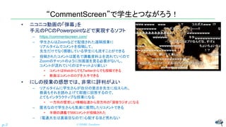 “CommentScreen”で学生とつながろう！
• ニコニコ動画の「弾幕」を
手元のPCのPowerpointなどで実現するソフト
– https://commentscreen.com/
– 学生さんはZoomなどで配信された遠隔授業に
リアルタイムでコメントを投稿して、
先生だけでなく視聴している学生にも流すことができる
– 投稿されたコメントは匿名で講義資料上を流れていくので
Zoomのチャットのように別画面を見る必要がないし、
コメントが流れていくのはチャットより楽しい
• コメントはWebからでもTwitterからでも投稿できる
• 教員はコメントのログを入手できる
• にしの授業の感想では、非常に評判がよい
– リアルタイムに学生さんが自分の意志を先生に伝えられ、
教員もそれを読み上げて即座に回答するので、
とてもインタラクティブな授業になる
• 一方向の堅苦しい情報伝達から双方向の「深夜ラジオ」になる
– 匿名なので学生さんも気楽に質問したりコメントできる
• 半期の講義で566コメントが投稿された
– （電通大生は真面目なので）心配するほど荒れない
© NISHI, Yasuharu
p.3
 
