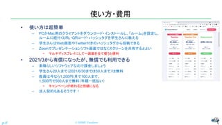 使い方・費用
• 使い方は超簡単
– PCかMac用のクライアントをダウンロード・インストールし、「ルーム」を設定し、
ルームに紐付くURL・QRコード・ハッシュタグを学生さんに教える
– 学生さんはWeb画面やTwitter付きのハッシュタグから投稿できる
– Zoomでプレゼンテーションソフト画面ではなくスクリーンを共有するとよい
• マルチディスプレイにして一画面を全て使うと便利
• 2021/3から有償になったが、無償でも利用できる
– 素晴らしいソフトウェアなので課金しましょう
– 学生さん20人まで（2021/6/30までは50人まで）は無料
– 教員は今なら1,200円/月で100人まで、
1,500円で500人まで無料（年額一括払い）
• キャンペーンが終わると倍額になる
– 法人契約もあるそうです！
© NISHI, Yasuharu
p.6
 
