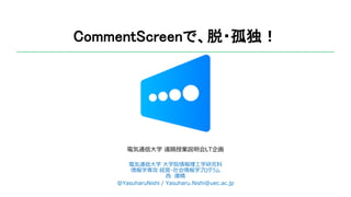 CommentScreenで、脱・孤独！
電気通信大学 遠隔授業説明会LT企画
電気通信大学 大学院情報理工学研究科
情報学専攻 経営・社会情報学プログラム
西 康晴
@YasuharuNishi / Yasuharu.Nishi@uec.ac.jp
 