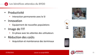 07/06/2016
Les bénéfices attendus du BYOD
Lancer un projet BYOD
• Productivité
• Interaction permanente avec le SI
• Innovation
• Equipement de nouvelles populations
• Image de l’IT
• En phase avec les attentes des utilisateurs
• Réduction des coûts
• Acquisition et maintenance des terminaux
18
 