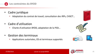 07/06/2016
Les contraintes du BYOD
Lancer un projet BYOD
• Cadre juridique
• Adaptation du contrat de travail, consultation des IRPs, CHSCT…
• Cadre d’utilisation
• Charte d’utilisation BYOD, adaptation de la PSSI…
• Gestion des terminaux
• Applications autorisées, OS et terminaux supportés
19
 