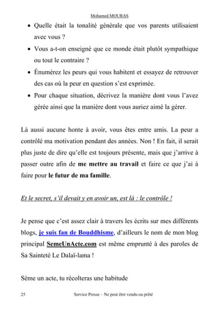 Mohamed MOURAS

     · Quelle était la tonalité générale que vos parents utilisaient
       avec vous ?
     · Vous a-t-on enseigné que ce monde était plutôt sympathique
       ou tout le contraire ?
     · Énumérez les peurs qui vous habitent et essayez de retrouver
       des cas où la peur en question s’est exprimée.
     · Pour chaque situation, décrivez la manière dont vous l’avez
       gérée ainsi que la manière dont vous auriez aimé la gérer.


Là aussi aucune honte à avoir, vous êtes entre amis. La peur a
contrôlé ma motivation pendant des années. Non ! En fait, il serait
plus juste de dire qu’elle est toujours présente, mais que j’arrive à
passer outre afin de me mettre au travail et faire ce que j’ai à
faire pour le futur de ma famille.


Et le secret, s’il devait y en avoir un, est là : le contrôle !


Je pense que c’est assez clair à travers les écrits sur mes différents
blogs, je suis fan de Bouddhisme, d’ailleurs le nom de mon blog
principal SemeUnActe.com est même emprunté à des paroles de
Sa Sainteté Le Dalaï-lama !


Sème un acte, tu récolteras une habitude

25                    Service Presse – Ne peut être vendu ou prêté
 