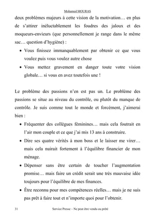 Mohamed MOURAS

deux problèmes majeurs à cette vision de la motivation… en plus
de s’attirer inéluctablement les foudres des jaloux et des
moqueurs-envieurs (que personnellement je range dans le même
sac… question d’hygiène) :
     · Vous finissez immanquablement par obtenir ce que vous
       voulez puis vous voulez autre chose
     · Vous mettez gravement en danger toute votre vision
       globale… si vous en avez toutefois une !


Le problème des passions n’en est pas un. Le problème des
passions se situe au niveau du contrôle, ou plutôt du manque de
contrôle. Je suis comme tout le monde et forcément, j’aimerai
bien :
     · Fréquenter des collègues féminines… mais cela foutrait en
       l’air mon couple et ce que j’ai mis 13 ans à construire.
     · Dire ses quatre vérités à mon boss et le laisser me virer…
       mais cela nuirait fortement à l’équilibre financier de mon
       ménage.
     · Dépenser sans être certain de toucher l’augmentation
       promise… mais faire un crédit serait une très mauvaise idée
       toujours pour l’équilibre de mes finances.
     · Être reconnu pour mes compétences réelles… mais je ne suis
       pas prêt à faire tout et n’importe quoi pour l’obtenir.

31                    Service Presse – Ne peut être vendu ou prêté
 