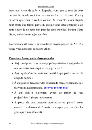 Mohamed MOURAS

jouer aux « jeux de cafet’ ». Rappelez-vous que ce sont des jeux
où tout le monde (oui tout le monde) finit en victime. Vous y
passerez que vous le vouliez ou non. Si vous êtes assez stupide
pour croire que faisant partie du groupe vous serez épargnés c’est
autre chose, je ne peux rien pour les gens stupides. Pardon d’être
direct, mais c’est un sujet sensible.


La citation le dit bien : « si vous devez penser, pensez GRAND ! »
Posez-vous donc des questions utiles :


Exercice – Prenez votre classeur/cahier
     · Ai-je quelqu’un dans mon équipe/organisation à qui parler de
       ma surmotivation et qui ne me jugera pas ?
     · Ai-je quelqu’un de vraiment positif à qui parler en cas de
       coup de pompe ?
     · À qui puis-je demander des conseils de manière personnelle ?
       (Si vous n’avez personne, envoyez-moi un mail)
     · À qui dois-je clairement éviter de parler de mes
       projets/rêves ? (étape importante)
     · À partir de quel moment pourrais-je en parler ? (mon
       conseil : en dessous de 3 mois, ne croyez pas connaitre les
       gens qui vous entourent)



45                    Service Presse – Ne peut être vendu ou prêté
 