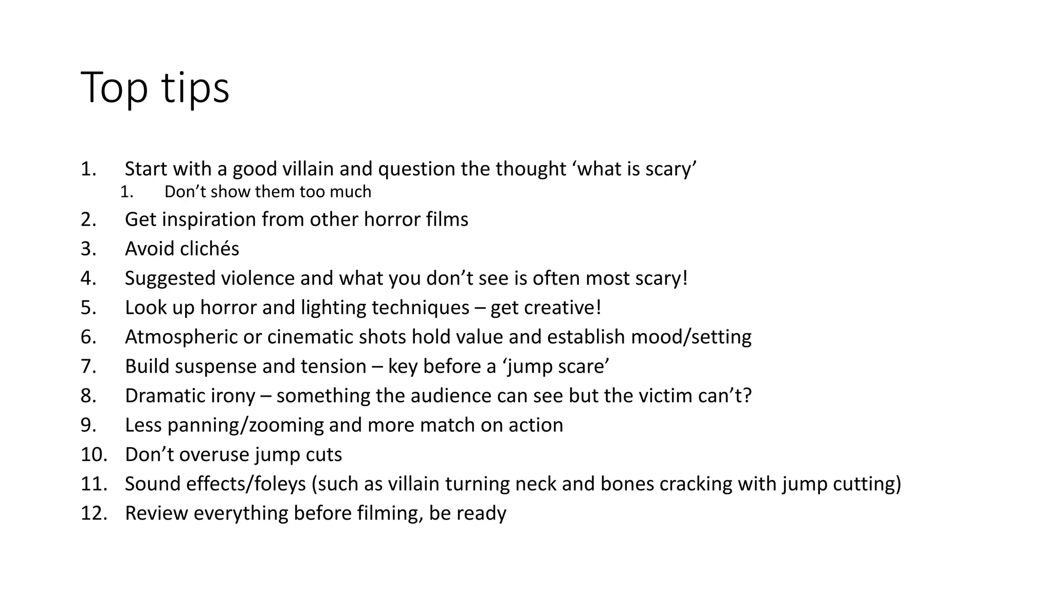 Top tips
1. Start with a good villain and question the thought ‘what is scary’
1. Don’t show them too much
2. Get inspiration from other horror films
3. Avoid clichés
4. Suggested violence and what you don’t see is often most scary!
5. Look up horror and lighting techniques – get creative!
6. Atmospheric or cinematic shots hold value and establish mood/setting
7. Build suspense and tension – key before a ‘jump scare’
8. Dramatic irony – something the audience can see but the victim can’t?
9. Less panning/zooming and more match on action
10. Don’t overuse jump cuts
11. Sound effects/foleys (such as villain turning neck and bones cracking with jump cutting)
12. Review everything before filming, be ready