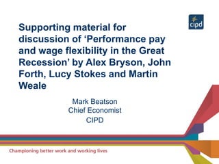 Supporting material for
discussion of ‘Performance pay
and wage flexibility in the Great
Recession’ by Alex Bryson, John
Forth, Lucy Stokes and Martin
Weale
Mark Beatson
Chief Economist
CIPD
 