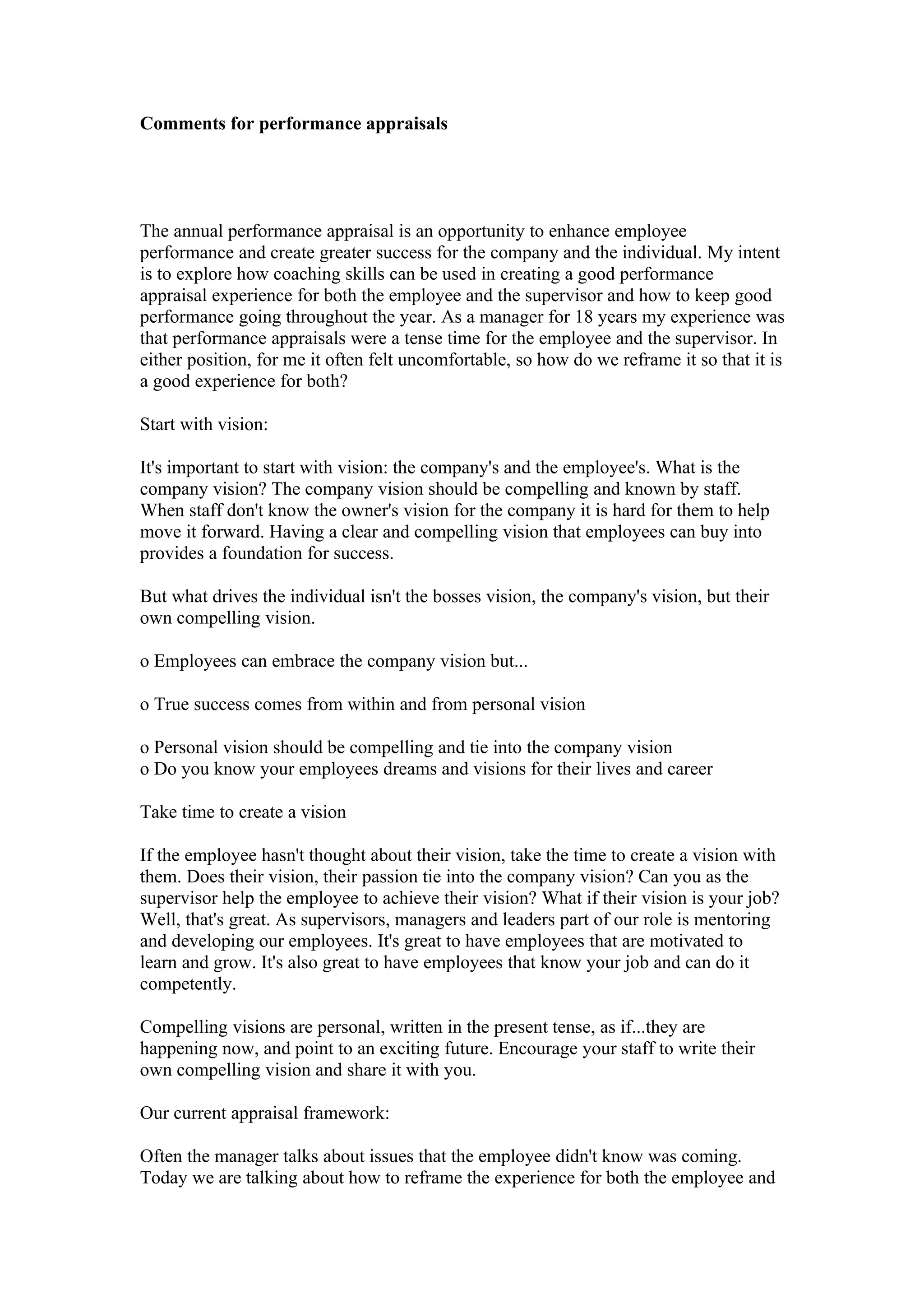 Comments for performance appraisals




The annual performance appraisal is an opportunity to enhance employee
performance and create greater success for the company and the individual. My intent
is to explore how coaching skills can be used in creating a good performance
appraisal experience for both the employee and the supervisor and how to keep good
performance going throughout the year. As a manager for 18 years my experience was
that performance appraisals were a tense time for the employee and the supervisor. In
either position, for me it often felt uncomfortable, so how do we reframe it so that it is
a good experience for both?

Start with vision:

It's important to start with vision: the company's and the employee's. What is the
company vision? The company vision should be compelling and known by staff.
When staff don't know the owner's vision for the company it is hard for them to help
move it forward. Having a clear and compelling vision that employees can buy into
provides a foundation for success.

But what drives the individual isn't the bosses vision, the company's vision, but their
own compelling vision.

o Employees can embrace the company vision but...

o True success comes from within and from personal vision

o Personal vision should be compelling and tie into the company vision
o Do you know your employees dreams and visions for their lives and career

Take time to create a vision

If the employee hasn't thought about their vision, take the time to create a vision with
them. Does their vision, their passion tie into the company vision? Can you as the
supervisor help the employee to achieve their vision? What if their vision is your job?
Well, that's great. As supervisors, managers and leaders part of our role is mentoring
and developing our employees. It's great to have employees that are motivated to
learn and grow. It's also great to have employees that know your job and can do it
competently.

Compelling visions are personal, written in the present tense, as if...they are
happening now, and point to an exciting future. Encourage your staff to write their
own compelling vision and share it with you.

Our current appraisal framework:

Often the manager talks about issues that the employee didn't know was coming.
Today we are talking about how to reframe the experience for both the employee and
 