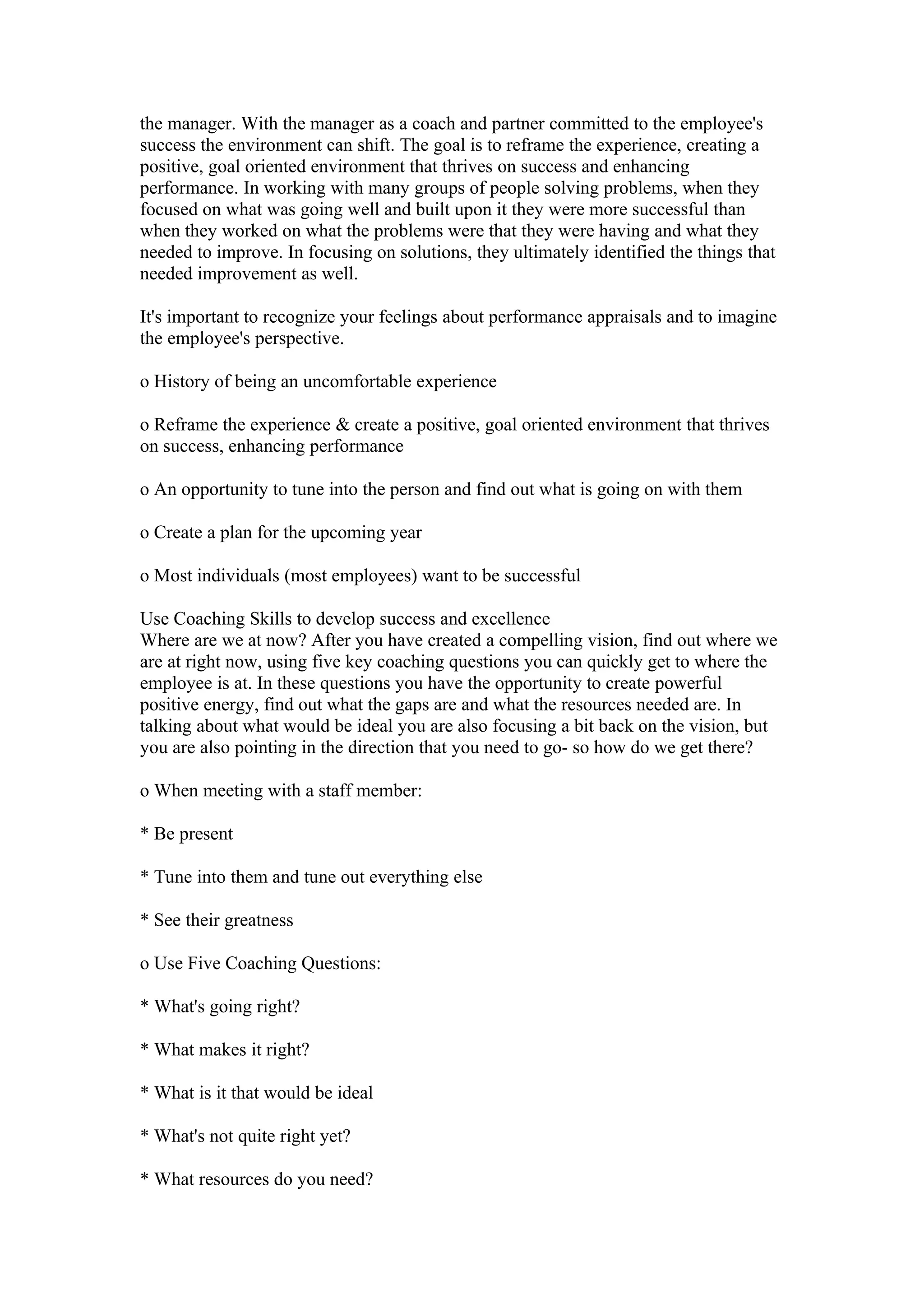 the manager. With the manager as a coach and partner committed to the employee's
success the environment can shift. The goal is to reframe the experience, creating a
positive, goal oriented environment that thrives on success and enhancing
performance. In working with many groups of people solving problems, when they
focused on what was going well and built upon it they were more successful than
when they worked on what the problems were that they were having and what they
needed to improve. In focusing on solutions, they ultimately identified the things that
needed improvement as well.

It's important to recognize your feelings about performance appraisals and to imagine
the employee's perspective.

o History of being an uncomfortable experience

o Reframe the experience & create a positive, goal oriented environment that thrives
on success, enhancing performance

o An opportunity to tune into the person and find out what is going on with them

o Create a plan for the upcoming year

o Most individuals (most employees) want to be successful

Use Coaching Skills to develop success and excellence
Where are we at now? After you have created a compelling vision, find out where we
are at right now, using five key coaching questions you can quickly get to where the
employee is at. In these questions you have the opportunity to create powerful
positive energy, find out what the gaps are and what the resources needed are. In
talking about what would be ideal you are also focusing a bit back on the vision, but
you are also pointing in the direction that you need to go- so how do we get there?

o When meeting with a staff member:

* Be present

* Tune into them and tune out everything else

* See their greatness

o Use Five Coaching Questions:

* What's going right?

* What makes it right?

* What is it that would be ideal

* What's not quite right yet?

* What resources do you need?
 