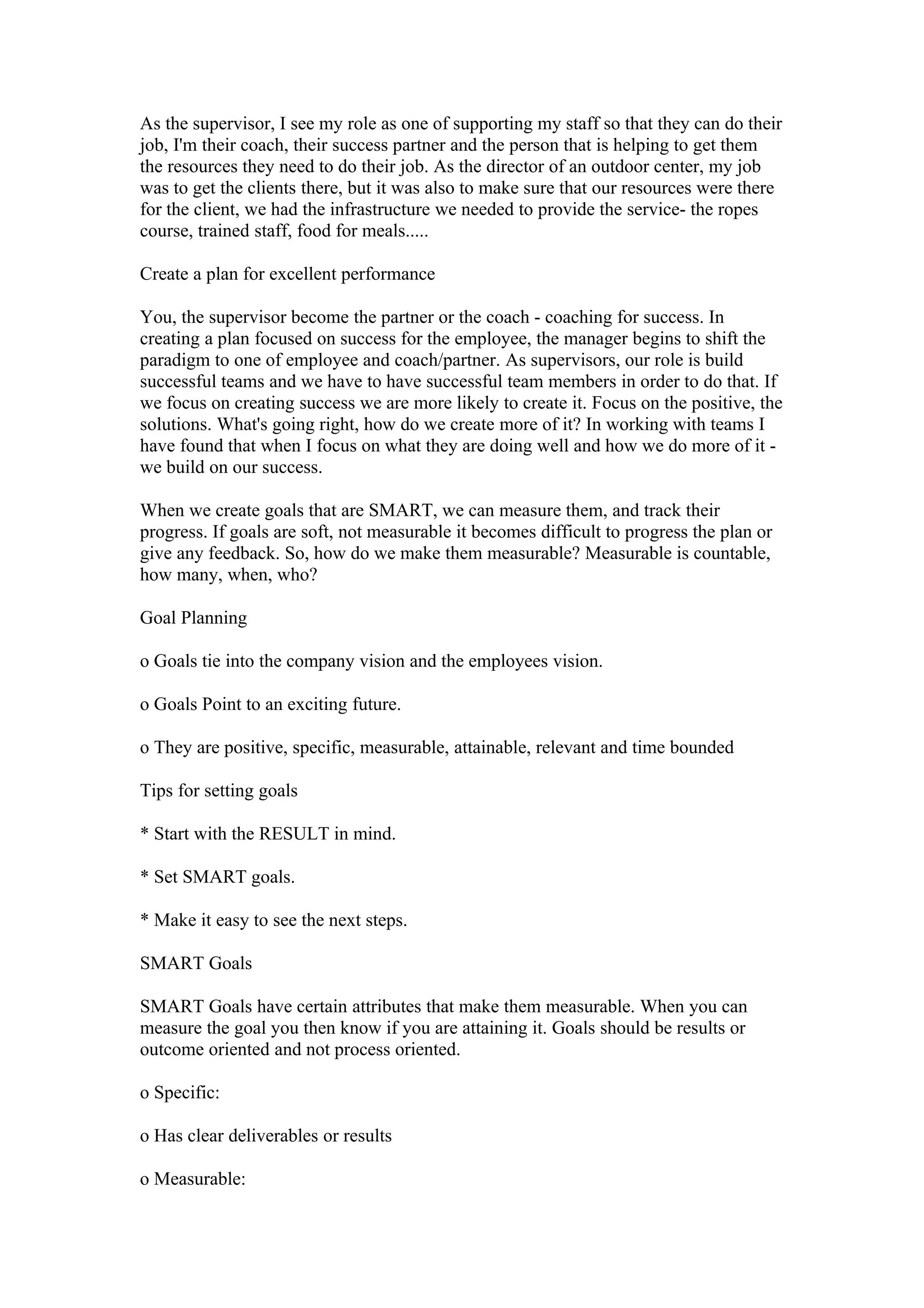 As the supervisor, I see my role as one of supporting my staff so that they can do their
job, I'm their coach, their success partner and the person that is helping to get them
the resources they need to do their job. As the director of an outdoor center, my job
was to get the clients there, but it was also to make sure that our resources were there
for the client, we had the infrastructure we needed to provide the service- the ropes
course, trained staff, food for meals.....

Create a plan for excellent performance

You, the supervisor become the partner or the coach - coaching for success. In
creating a plan focused on success for the employee, the manager begins to shift the
paradigm to one of employee and coach/partner. As supervisors, our role is build
successful teams and we have to have successful team members in order to do that. If
we focus on creating success we are more likely to create it. Focus on the positive, the
solutions. What's going right, how do we create more of it? In working with teams I
have found that when I focus on what they are doing well and how we do more of it -
we build on our success.

When we create goals that are SMART, we can measure them, and track their
progress. If goals are soft, not measurable it becomes difficult to progress the plan or
give any feedback. So, how do we make them measurable? Measurable is countable,
how many, when, who?

Goal Planning

o Goals tie into the company vision and the employees vision.

o Goals Point to an exciting future.

o They are positive, specific, measurable, attainable, relevant and time bounded

Tips for setting goals

* Start with the RESULT in mind.

* Set SMART goals.

* Make it easy to see the next steps.

SMART Goals

SMART Goals have certain attributes that make them measurable. When you can
measure the goal you then know if you are attaining it. Goals should be results or
outcome oriented and not process oriented.

o Specific:

o Has clear deliverables or results

o Measurable:
 