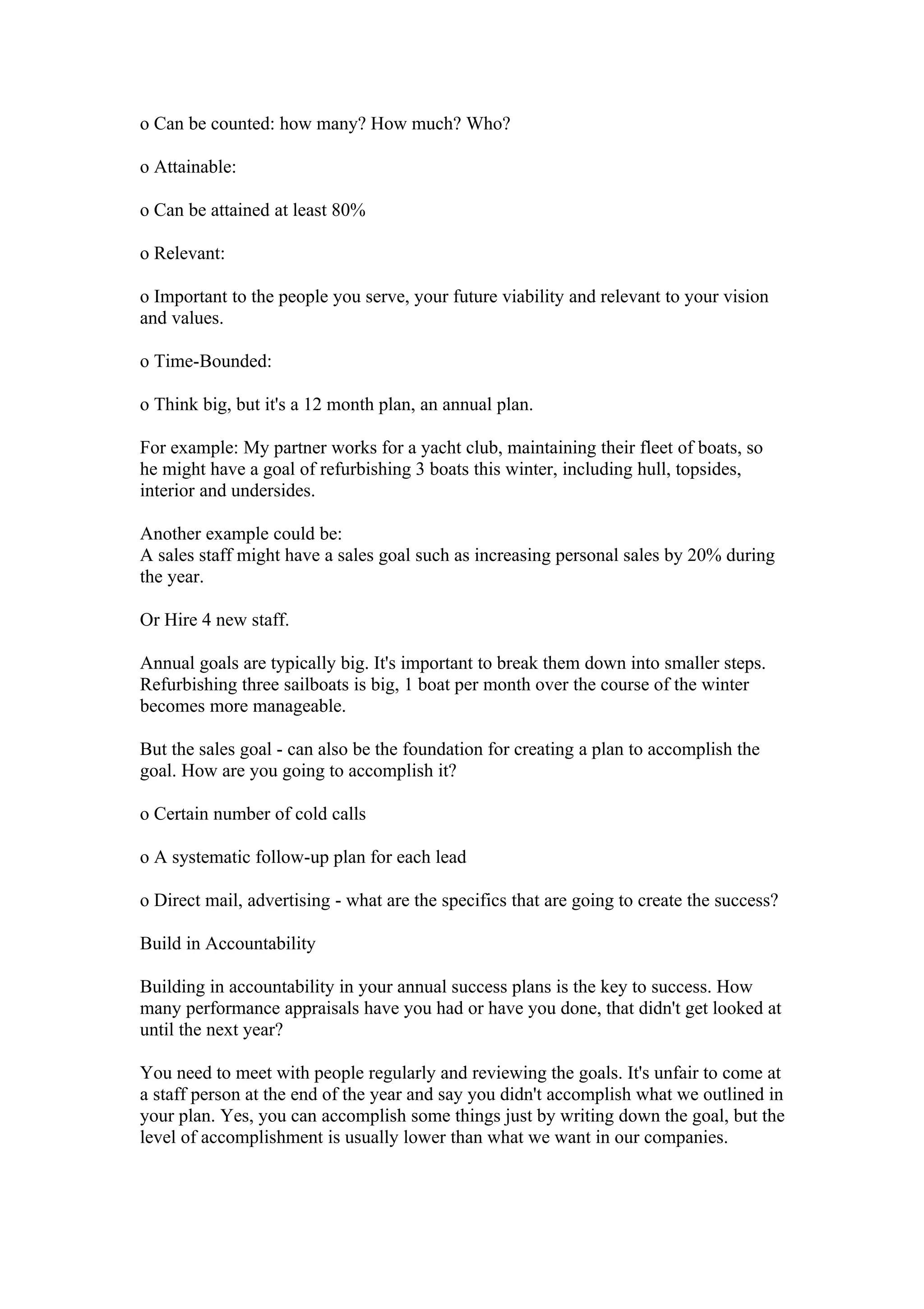o Can be counted: how many? How much? Who?

o Attainable:

o Can be attained at least 80%

o Relevant:

o Important to the people you serve, your future viability and relevant to your vision
and values.

o Time-Bounded:

o Think big, but it's a 12 month plan, an annual plan.

For example: My partner works for a yacht club, maintaining their fleet of boats, so
he might have a goal of refurbishing 3 boats this winter, including hull, topsides,
interior and undersides.

Another example could be:
A sales staff might have a sales goal such as increasing personal sales by 20% during
the year.

Or Hire 4 new staff.

Annual goals are typically big. It's important to break them down into smaller steps.
Refurbishing three sailboats is big, 1 boat per month over the course of the winter
becomes more manageable.

But the sales goal - can also be the foundation for creating a plan to accomplish the
goal. How are you going to accomplish it?

o Certain number of cold calls

o A systematic follow-up plan for each lead

o Direct mail, advertising - what are the specifics that are going to create the success?

Build in Accountability

Building in accountability in your annual success plans is the key to success. How
many performance appraisals have you had or have you done, that didn't get looked at
until the next year?

You need to meet with people regularly and reviewing the goals. It's unfair to come at
a staff person at the end of the year and say you didn't accomplish what we outlined in
your plan. Yes, you can accomplish some things just by writing down the goal, but the
level of accomplishment is usually lower than what we want in our companies.
 