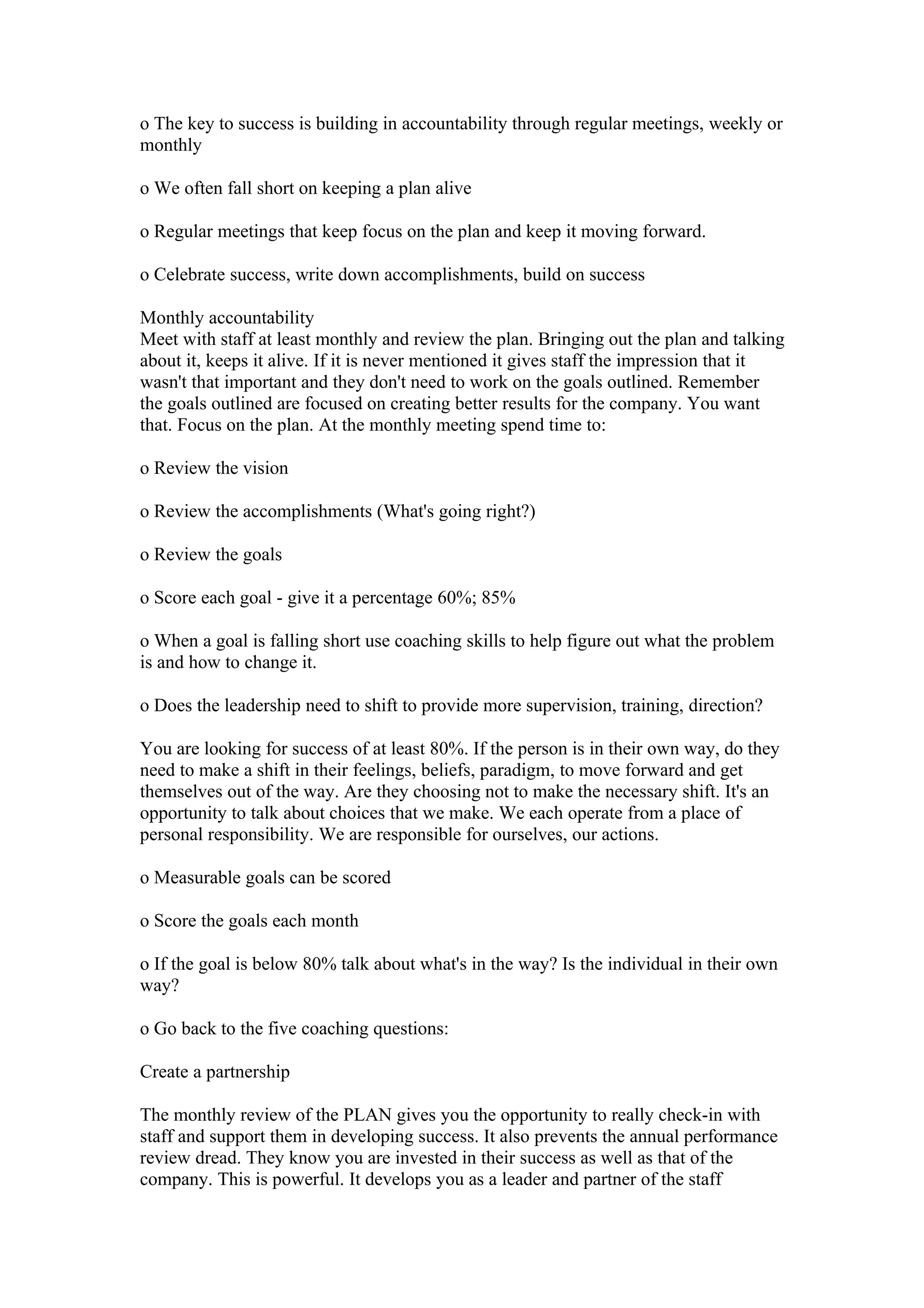 o The key to success is building in accountability through regular meetings, weekly or
monthly

o We often fall short on keeping a plan alive

o Regular meetings that keep focus on the plan and keep it moving forward.

o Celebrate success, write down accomplishments, build on success

Monthly accountability
Meet with staff at least monthly and review the plan. Bringing out the plan and talking
about it, keeps it alive. If it is never mentioned it gives staff the impression that it
wasn't that important and they don't need to work on the goals outlined. Remember
the goals outlined are focused on creating better results for the company. You want
that. Focus on the plan. At the monthly meeting spend time to:

o Review the vision

o Review the accomplishments (What's going right?)

o Review the goals

o Score each goal - give it a percentage 60%; 85%

o When a goal is falling short use coaching skills to help figure out what the problem
is and how to change it.

o Does the leadership need to shift to provide more supervision, training, direction?

You are looking for success of at least 80%. If the person is in their own way, do they
need to make a shift in their feelings, beliefs, paradigm, to move forward and get
themselves out of the way. Are they choosing not to make the necessary shift. It's an
opportunity to talk about choices that we make. We each operate from a place of
personal responsibility. We are responsible for ourselves, our actions.

o Measurable goals can be scored

o Score the goals each month

o If the goal is below 80% talk about what's in the way? Is the individual in their own
way?

o Go back to the five coaching questions:

Create a partnership

The monthly review of the PLAN gives you the opportunity to really check-in with
staff and support them in developing success. It also prevents the annual performance
review dread. They know you are invested in their success as well as that of the
company. This is powerful. It develops you as a leader and partner of the staff
 