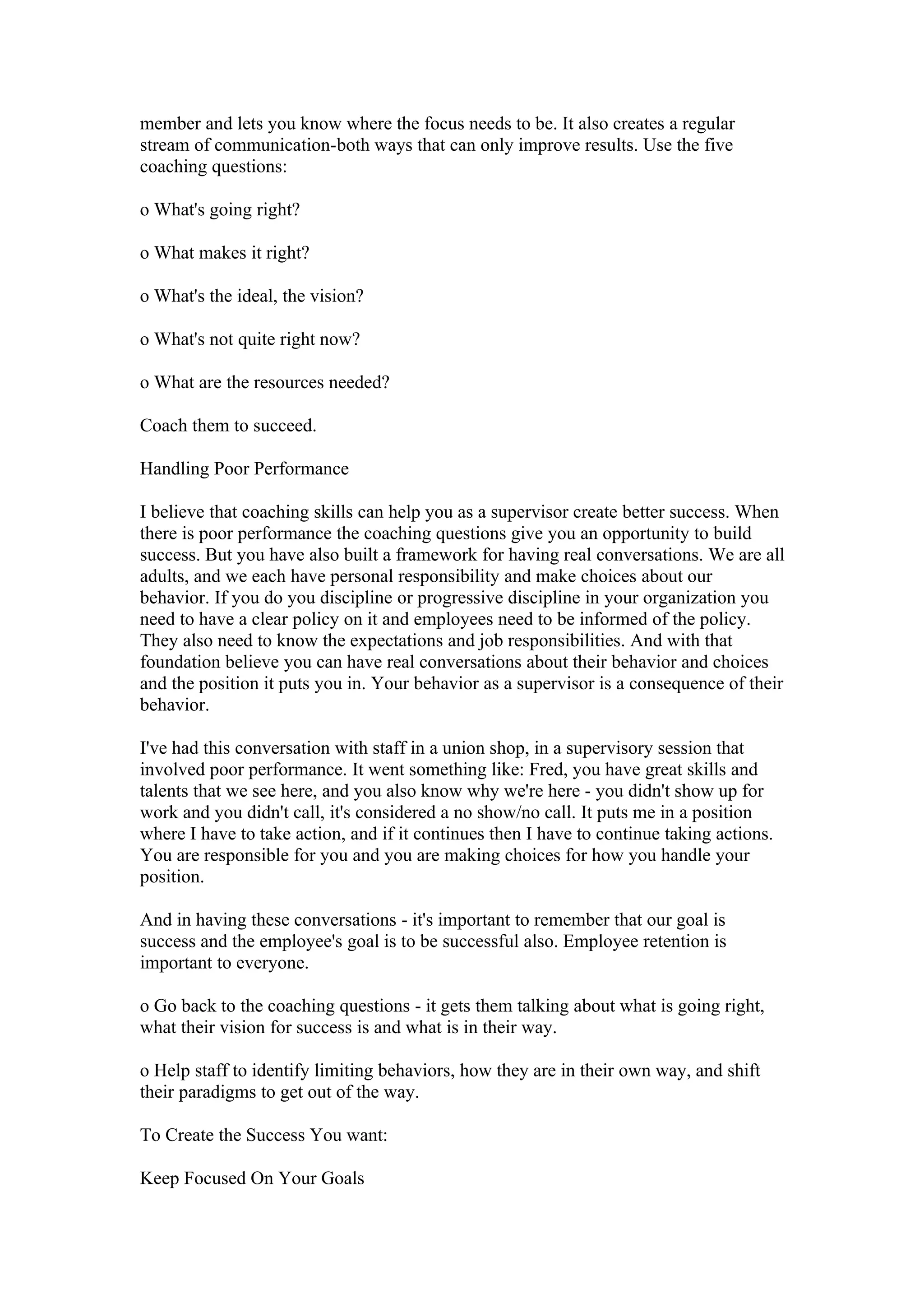 member and lets you know where the focus needs to be. It also creates a regular
stream of communication-both ways that can only improve results. Use the five
coaching questions:

o What's going right?

o What makes it right?

o What's the ideal, the vision?

o What's not quite right now?

o What are the resources needed?

Coach them to succeed.

Handling Poor Performance

I believe that coaching skills can help you as a supervisor create better success. When
there is poor performance the coaching questions give you an opportunity to build
success. But you have also built a framework for having real conversations. We are all
adults, and we each have personal responsibility and make choices about our
behavior. If you do you discipline or progressive discipline in your organization you
need to have a clear policy on it and employees need to be informed of the policy.
They also need to know the expectations and job responsibilities. And with that
foundation believe you can have real conversations about their behavior and choices
and the position it puts you in. Your behavior as a supervisor is a consequence of their
behavior.

I've had this conversation with staff in a union shop, in a supervisory session that
involved poor performance. It went something like: Fred, you have great skills and
talents that we see here, and you also know why we're here - you didn't show up for
work and you didn't call, it's considered a no show/no call. It puts me in a position
where I have to take action, and if it continues then I have to continue taking actions.
You are responsible for you and you are making choices for how you handle your
position.

And in having these conversations - it's important to remember that our goal is
success and the employee's goal is to be successful also. Employee retention is
important to everyone.

o Go back to the coaching questions - it gets them talking about what is going right,
what their vision for success is and what is in their way.

o Help staff to identify limiting behaviors, how they are in their own way, and shift
their paradigms to get out of the way.

To Create the Success You want:

Keep Focused On Your Goals
 