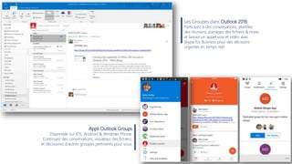 Les Groupes dans Outlook 2016
Participez a des conversations, planifiez
des réunions, partagez des fichiers & notes
et lancez un appel voix et vidéo avec
Skype for Business pour des décisions
urgentes en temps réel.
Appli Outlook Groups
Disponible sur iOS, Android & Windows Phone.
Continuez des conversations, visualisez des fichiers,
et découvrez d’autres groupes pertinents pour vous.
 