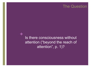 The Question




+
    Is there consciousness without
    attention (“beyond the reach of
            attention”, p. 1)?
 