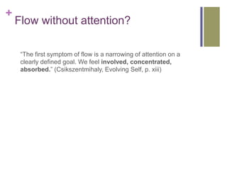 +
    Flow without attention?

     “The first symptom of flow is a narrowing of attention on a
     clearly defined goal....