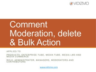 Comment
Moderation, delete
& Bulk Action
APPLIES TO
PRODUCTS: ENTERPRISE TUBE, MEDIA TUBE, MEDIA LMS AND
MEDIA COMMERCE
R O L E : A D M I N I S T R AT O R , M A N A G E R S , M O D E R AT O R S A N D
CONTRIBUTORS

www.vidizmo.com

 